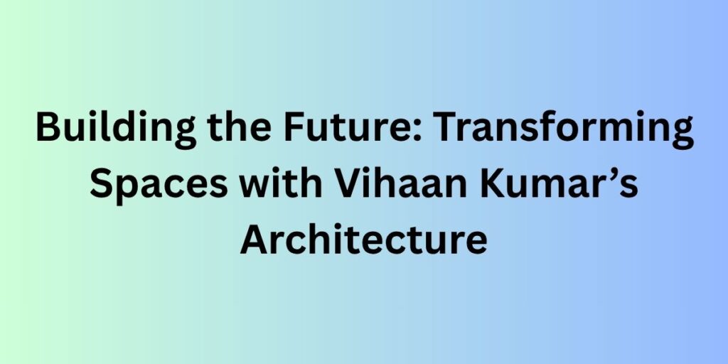 Building the Future: Transforming Spaces with Vihaan Kumar’s Architecture