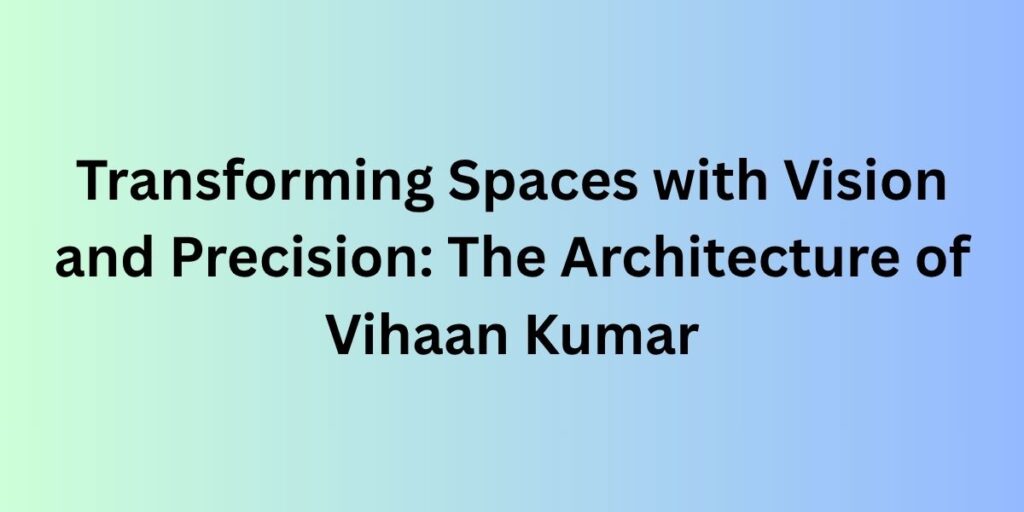 Transforming Spaces with Vision and Precision: The Architecture of Vihaan Kumar